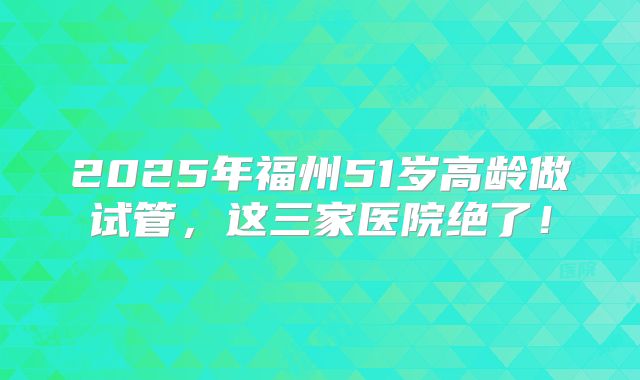 2025年福州51岁高龄做试管,这三家医院绝了!
