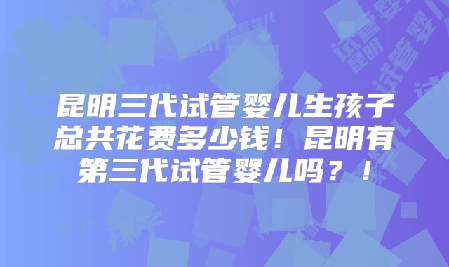 昆明三代试管婴儿生孩子总共花费多少钱！昆明有第三代试管婴儿吗？！