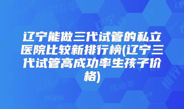 辽宁能做三代试管的私立医院比较新排行榜(辽宁三代试管高成功率生孩子价格)