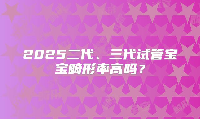 2025二代、三代试管宝宝畸形率高吗？