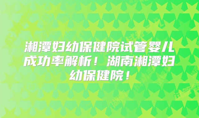 湘潭妇幼保健院试管婴儿成功率解析！湖南湘潭妇幼保健院！