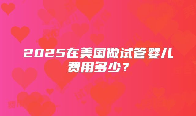 2025在美国做试管婴儿费用多少？