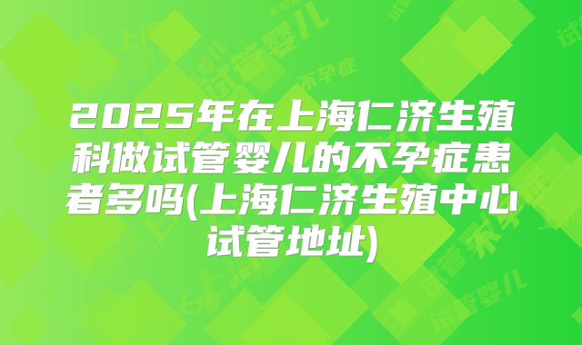 2025年在上海仁济生殖科做试管婴儿的不孕症患者多吗(上海仁济生殖中心试管地址)