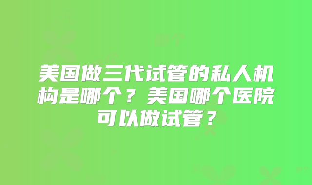 美国做三代试管的私人机构是哪个？美国哪个医院可以做试管？