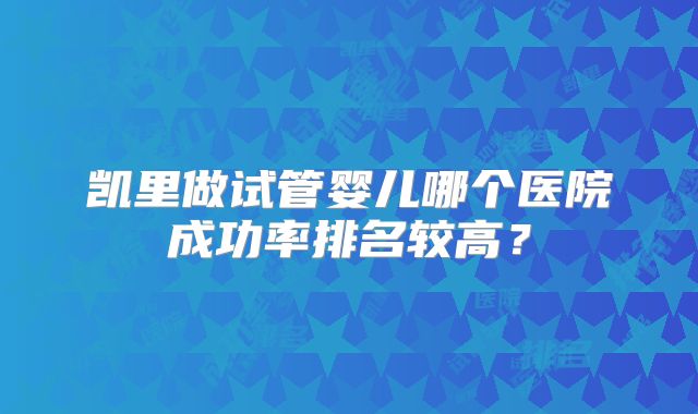 凯里做试管婴儿哪个医院成功率排名较高？