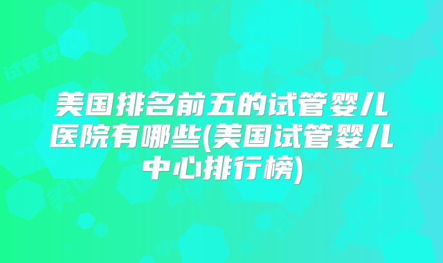 美国排名前五的试管婴儿医院有哪些(美国试管婴儿中心排行榜)