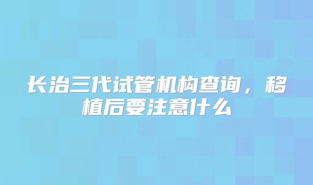 长治三代试管机构查询,移植后要注意什么