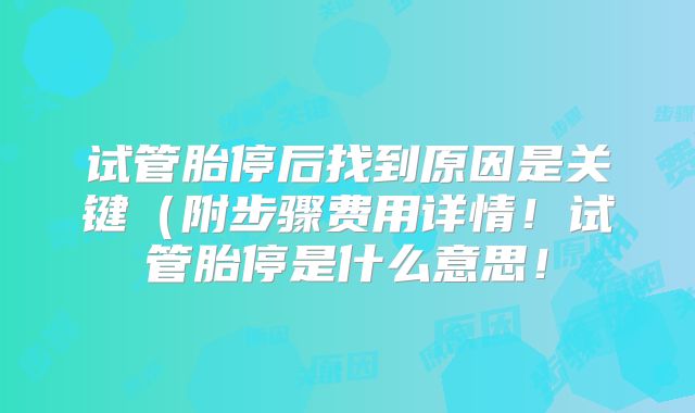 试管胎停后找到原因是关键（附步骤费用详情！试管胎停是什么意思！