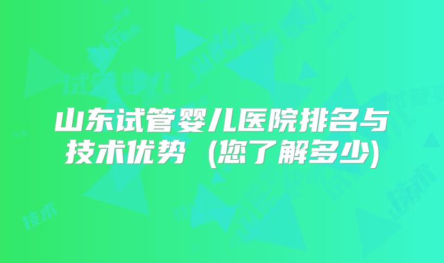 山东试管婴儿医院排名与技术优势 (您了解多少)