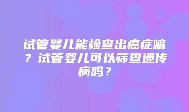 试管婴儿能检查出癌症嘛？试管婴儿可以筛查遗传病吗？