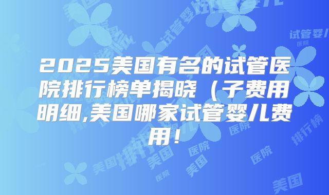 2025美国有名的试管医院排行榜单揭晓（子费用明细,美国哪家试管婴儿费用！