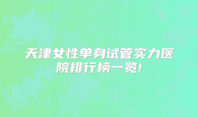 天津女性单身试管实力医院排行榜一览!