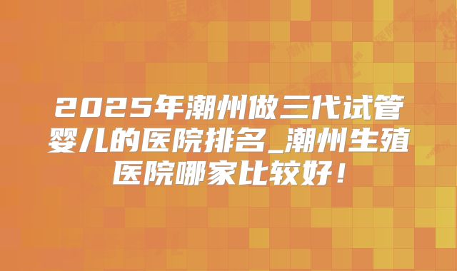 2025年潮州做三代试管婴儿的医院排名_潮州生殖医院哪家比较好！