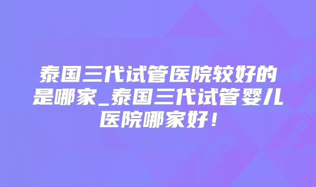 泰国三代试管医院较好的是哪家_泰国三代试管婴儿医院哪家好！