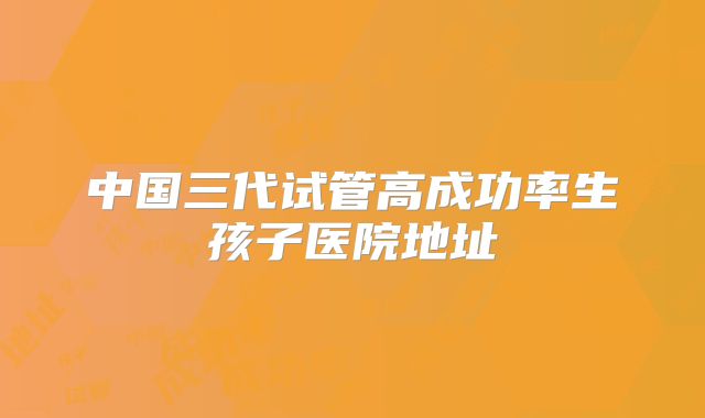 中国三代试管高成功率生孩子医院地址
