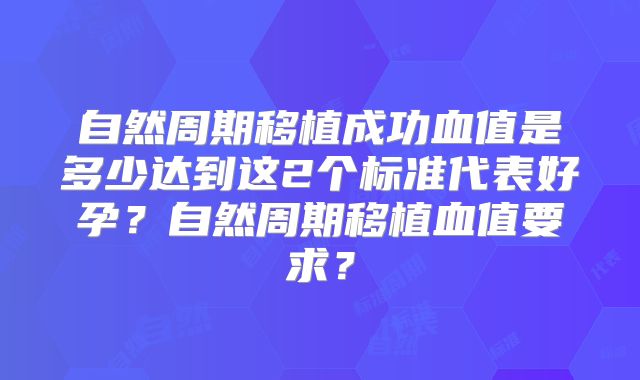 自然周期移植成功血值是多少达到这2个标准代表好孕？自然周期移植血值要求？