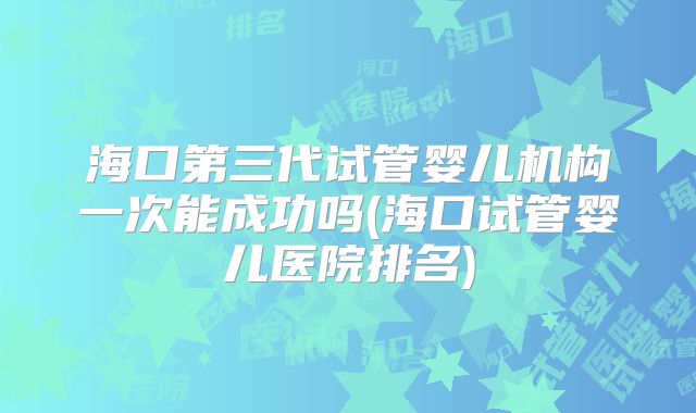 海口第三代试管婴儿机构一次能成功吗(海口试管婴儿医院排名)