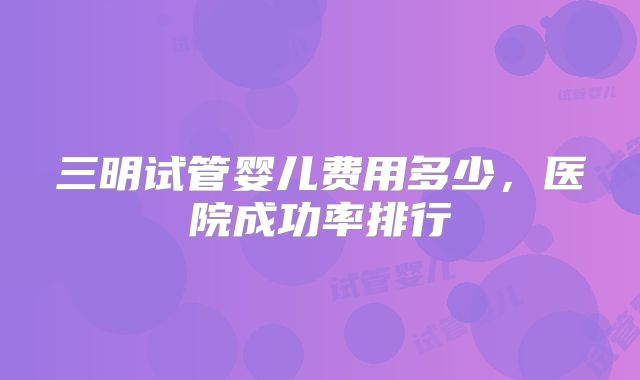 三明试管婴儿费用多少，医院成功率排行