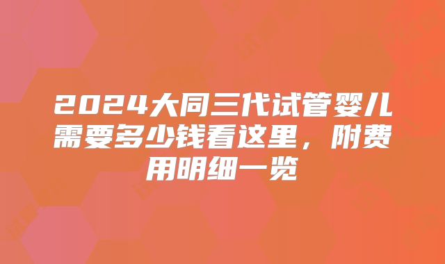 2024大同三代试管婴儿需要多少钱看这里，附费用明细一览