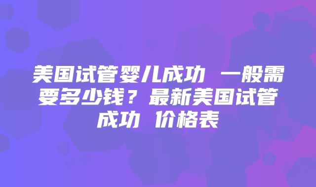 美国试管婴儿成功 一般需要多少钱？最新美国试管成功 价格表