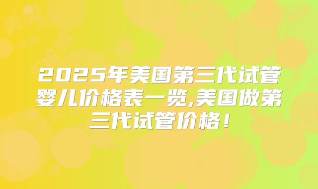 2025年美国第三代试管婴儿价格表一览,美国做第三代试管价格！