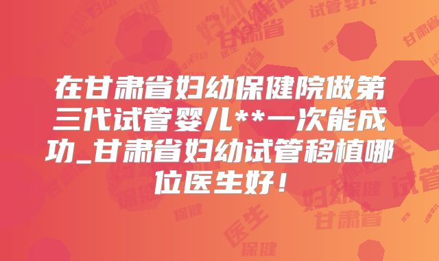在甘肃省妇幼保健院做第三代试管婴儿**一次能成功_甘肃省妇幼试管移植哪位医生好！