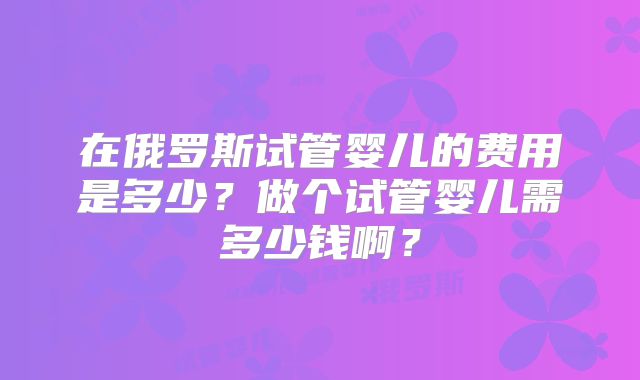 在俄罗斯试管婴儿的费用是多少?做个试管婴儿需多少钱啊?