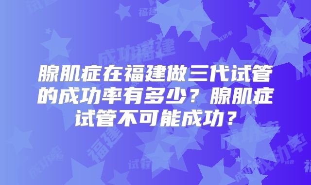 腺肌症在福建做三代试管的成功率有多少？腺肌症试管不可能成功？