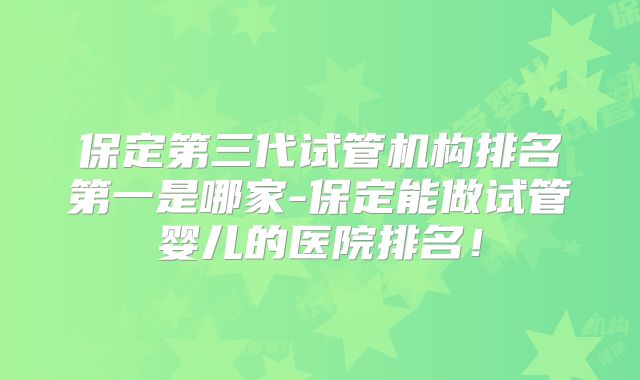 保定第三代试管机构排名第一是哪家-保定能做试管婴儿的医院排名！