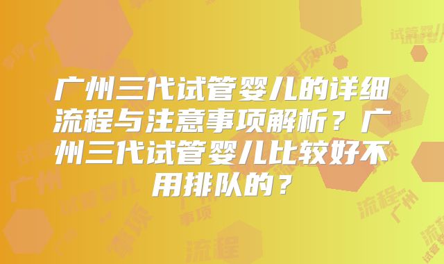 广州三代试管婴儿的详细流程与注意事项解析？广州三代试管婴儿比较好不用排队的？