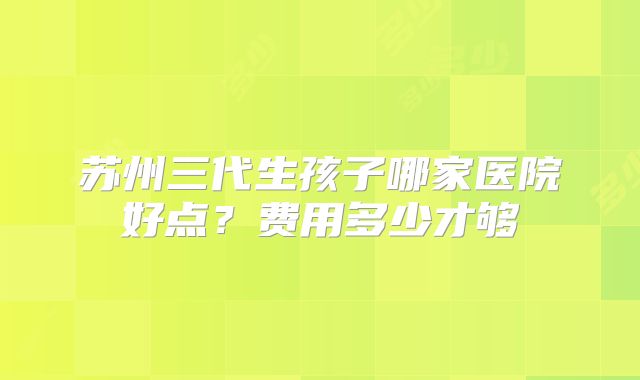 苏州三代生孩子哪家医院好点？费用多少才够