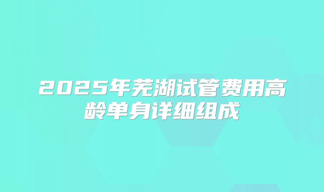 2025年芜湖试管费用高龄单身详细组成