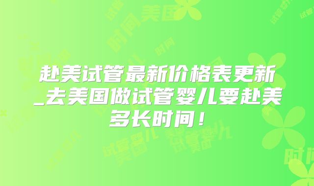 赴美试管最新价格表更新_去美国做试管婴儿要赴美多长时间！