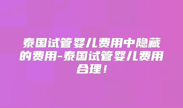 泰国试管婴儿费用中隐藏的费用-泰国试管婴儿费用合理!
