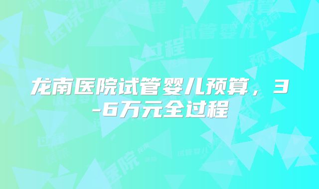龙南医院试管婴儿预算，3-6万元全过程