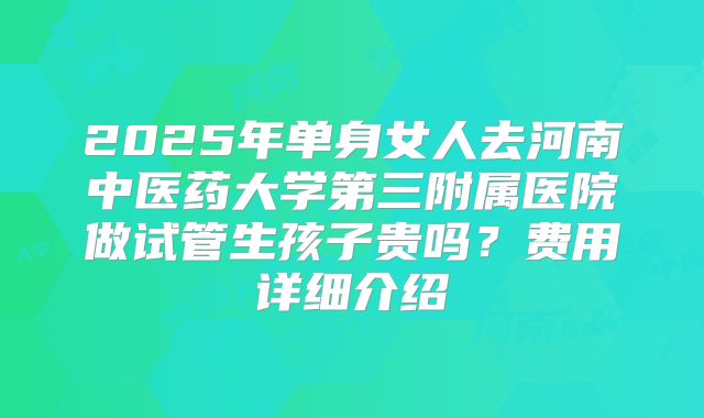 2025年单身女人去河南中医药大学第三附属医院做试管生孩子贵吗？费用详细介绍