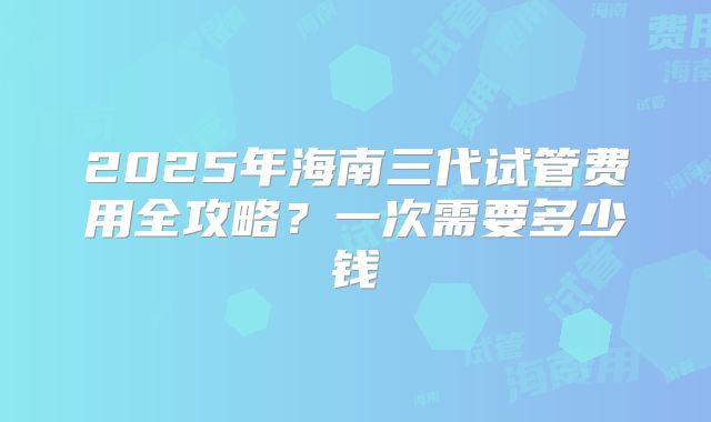 2025年海南三代试管费用全攻略？一次需要多少钱