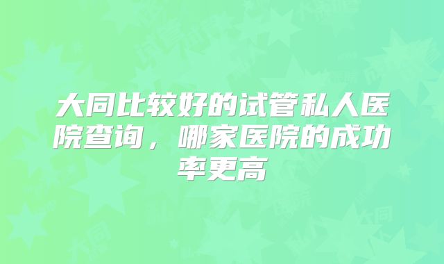 大同比较好的试管私人医院查询，哪家医院的成功率更高