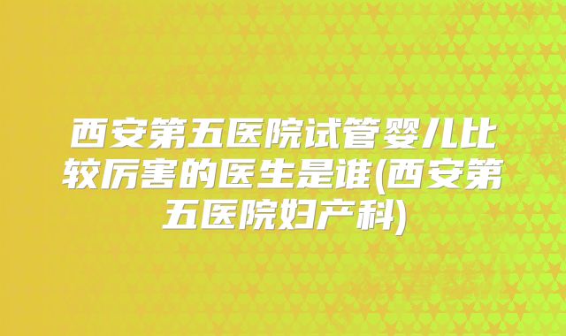 西安第五医院试管婴儿比较厉害的医生是谁(西安第五医院妇产科)
