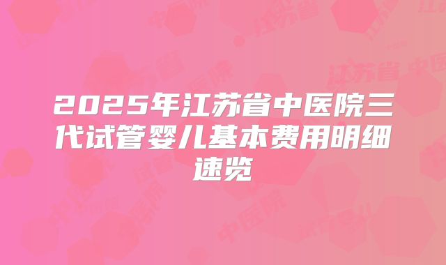 2025年江苏省中医院三代试管婴儿基本费用明细速览