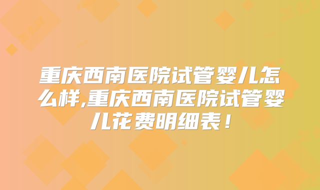 重庆西南医院试管婴儿怎么样,重庆西南医院试管婴儿花费明细表!