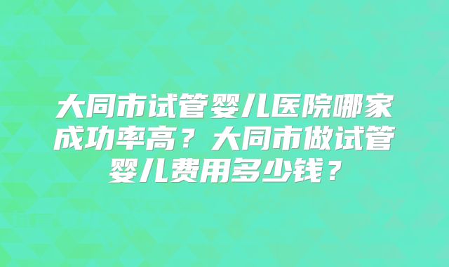 大同市试管婴儿医院哪家成功率高？大同市做试管婴儿费用多少钱？