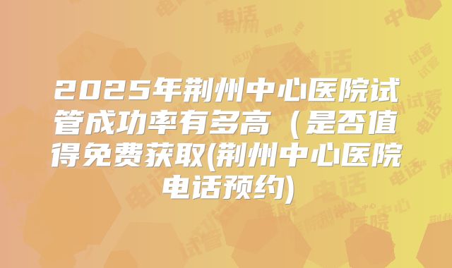 2025年荆州中心医院试管成功率有多高（是否值得免费获取(荆州中心医院电话预约)