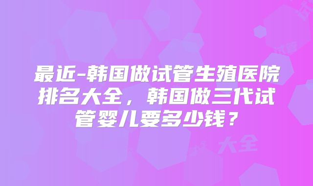 最近-韩国做试管生殖医院排名大全，韩国做三代试管婴儿要多少钱？