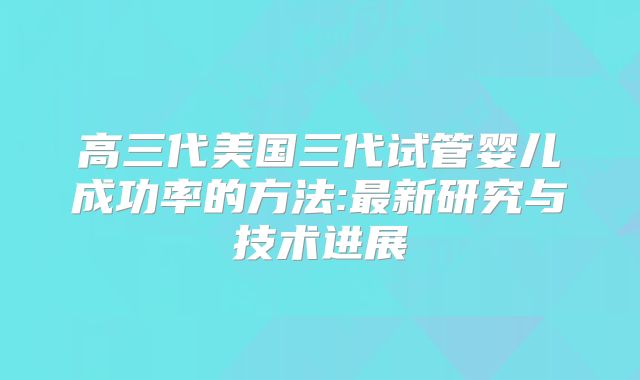高三代美国三代试管婴儿成功率的方法:最新研究与技术进展