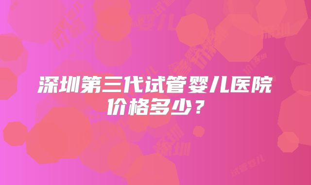 深圳第三代试管婴儿医院价格多少？