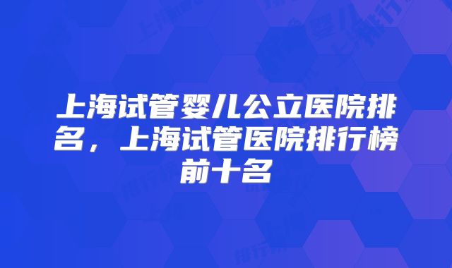 上海试管婴儿公立医院排名,上海试管医院排行榜前十名