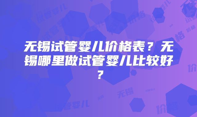 无锡试管婴儿价格表？无锡哪里做试管婴儿比较好？