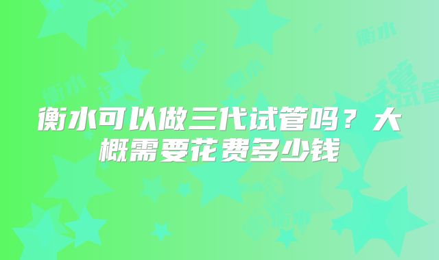 衡水可以做三代试管吗？大概需要花费多少钱