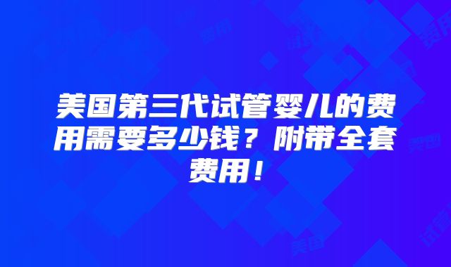 美国第三代试管婴儿的费用需要多少钱？附带全套费用！
